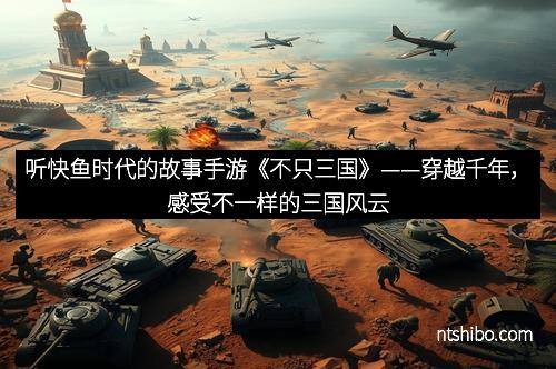 听快鱼时代的故事手游《不只三国》——穿越千年，感受不一样的三国风云