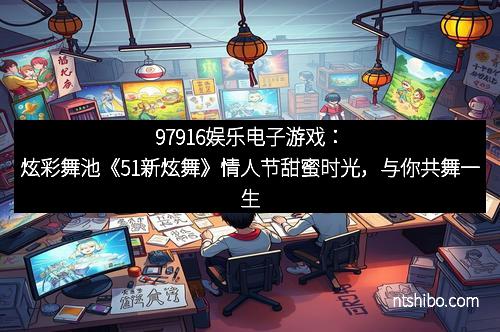 97916娱乐电子游戏：炫彩舞池《51新炫舞》情人节甜蜜时光，与你共舞一生