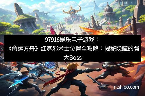 97916娱乐电子游戏：《命运方舟》红雾邪术士位置全攻略：揭秘隐藏的强大Boss